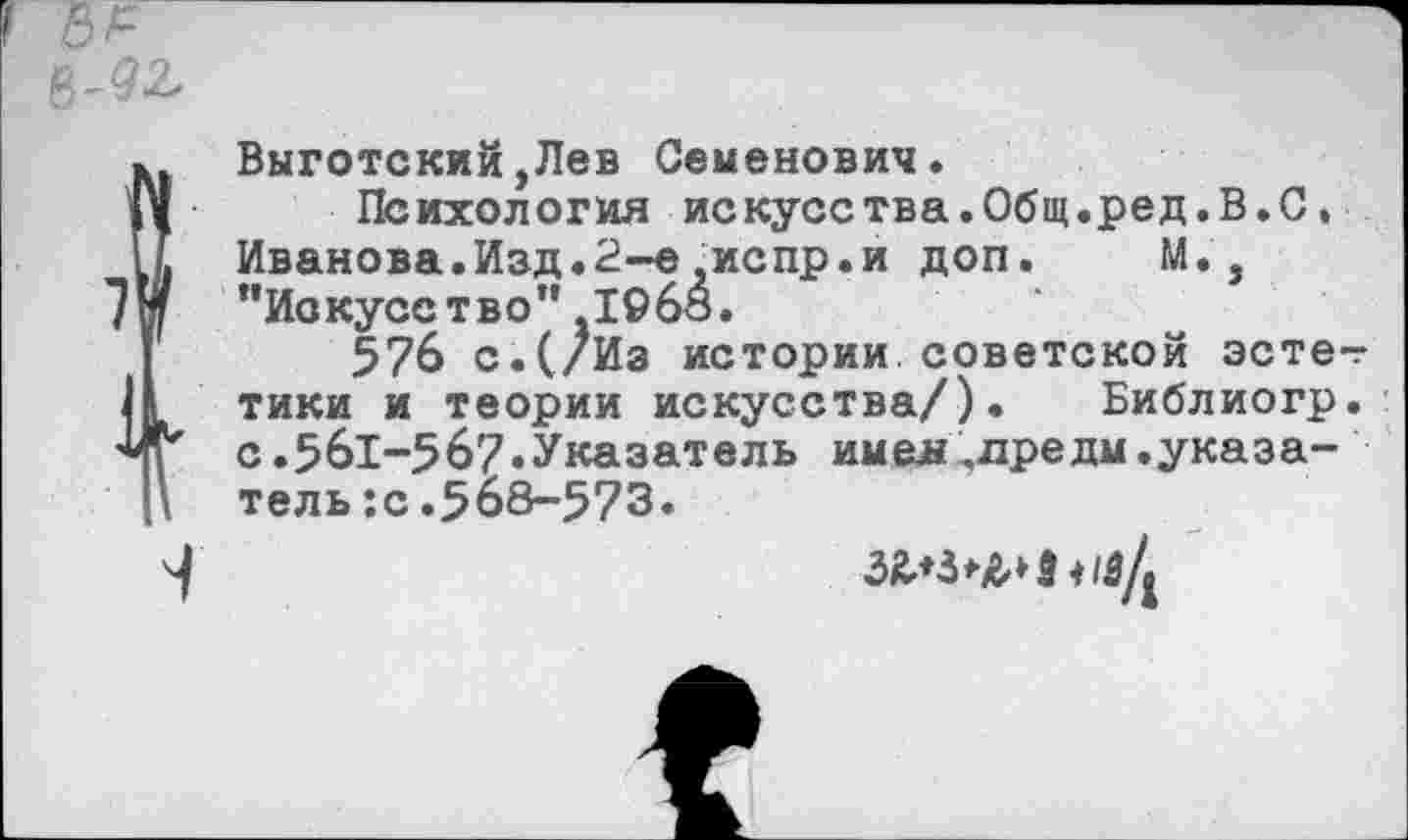 ﻿Выготский,Лев Семенович.
Психология искусства.Общ.ред.В.С, Иванова.Изд.2~е,испр.и доп. М. , ’’Искусство” ,19бо.
576 с.(/Из истории.советской эстетики и теории искусства/). Библиогр. с.561-567.Указатель имел,лредм.указатель :с .5о8-573.